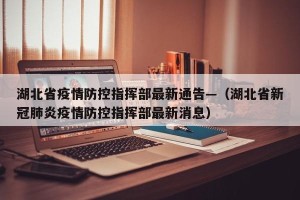 湖北省疫情防控指挥部最新通告—（湖北省新冠肺炎疫情防控指挥部最新消息）