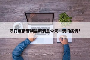 澳门疫情管制最新消息今天：澳门疫情?