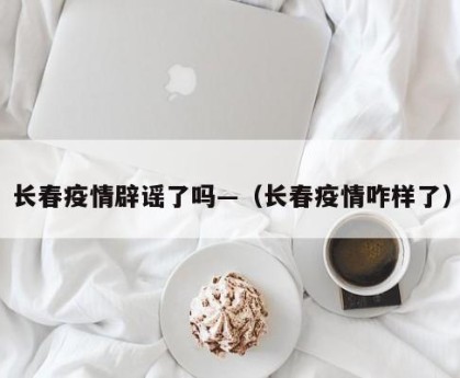 长春疫情辟谣了吗—（长春疫情咋样了）