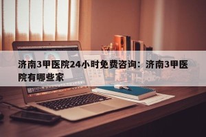 济南3甲医院24小时免费咨询：济南3甲医院有哪些家