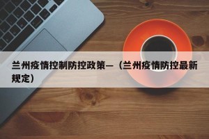 兰州疫情控制防控政策—（兰州疫情防控最新规定）