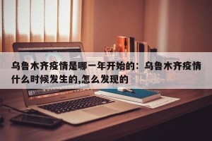 乌鲁木齐疫情是哪一年开始的：乌鲁木齐疫情什么时候发生的,怎么发现的