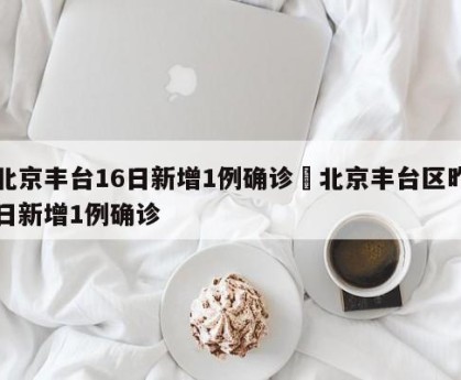 北京丰台16日新增1例确诊›北京丰台区昨日新增1例确诊