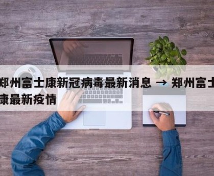 郑州富士康新冠病毒最新消息 → 郑州富士康最新疫情