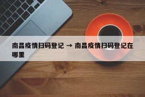 南昌疫情扫码登记 → 南昌疫情扫码登记在哪里