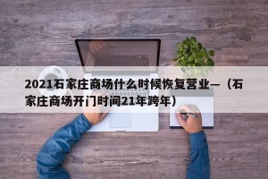 2021石家庄商场什么时候恢复营业—（石家庄商场开门时间21年跨年）