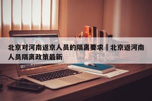 北京对河南返京人员的隔离要求›北京返河南人员隔离政策最新