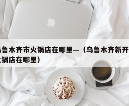 乌鲁木齐市火锅店在哪里—（乌鲁木齐新开的火锅店在哪里）