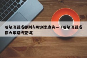 哈尔滨到成都列车时刻表查询—（哈尔滨到成都火车路线查询）