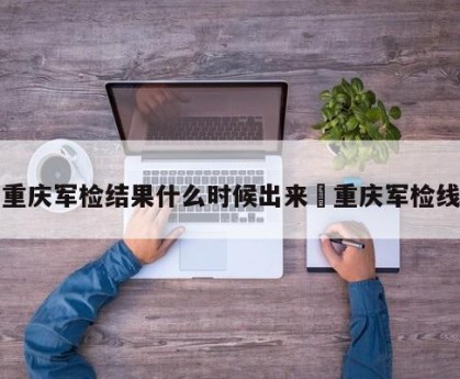 重庆军检结果什么时候出来›重庆军检线