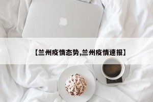 【兰州疫情态势,兰州疫情速报】