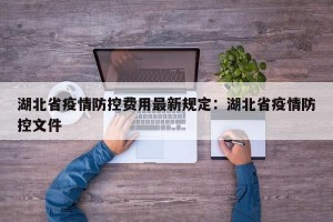 湖北省疫情防控费用最新规定：湖北省疫情防控文件
