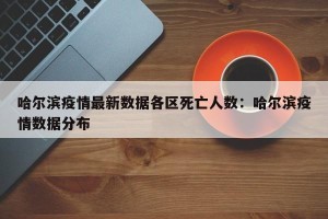 哈尔滨疫情最新数据各区死亡人数：哈尔滨疫情数据分布