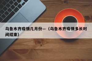 乌鲁木齐疫情几月份—（乌鲁木齐疫情多长时间结束）