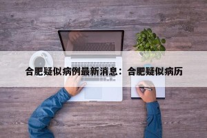 合肥疑似病例最新消息：合肥疑似病历