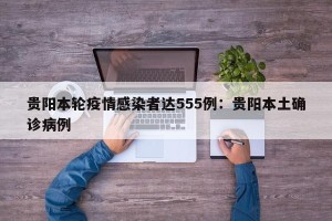 贵阳本轮疫情感染者达555例：贵阳本土确诊病例