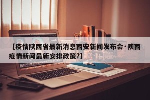 【疫情陕西省最新消息西安新闻发布会·陕西疫情新闻最新安排政策?】