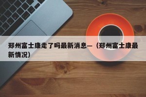 郑州富士康走了吗最新消息—（郑州富士康最新情况）