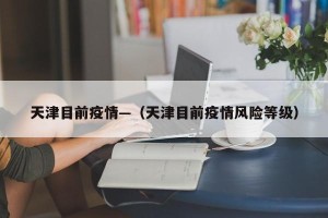 天津目前疫情—（天津目前疫情风险等级）