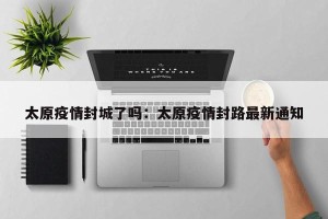 太原疫情封城了吗：太原疫情封路最新通知