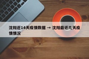 沈阳近14天疫情数据 → 沈阳最近几天疫情情况