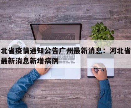 河北省疫情通知公告广州最新消息：河北省疫情最新消息新增病例