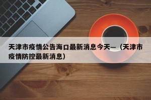 天津市疫情公告海口最新消息今天—（天津市疫情防控最新消息）