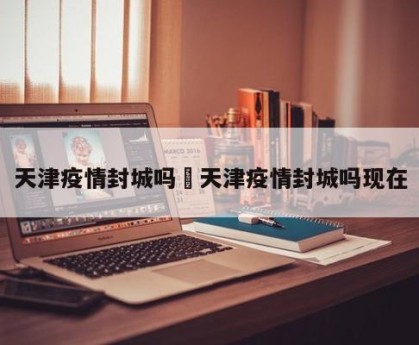 天津疫情封城吗›天津疫情封城吗现在