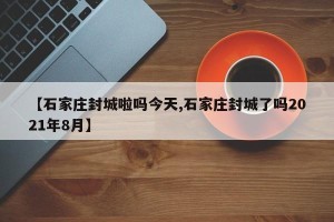 【石家庄封城啦吗今天,石家庄封城了吗2021年8月】