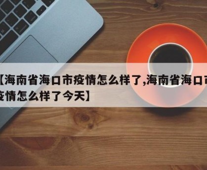 【海南省海口市疫情怎么样了,海南省海口市疫情怎么样了今天】