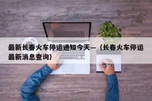 最新长春火车停运通知今天—（长春火车停运最新消息查询）