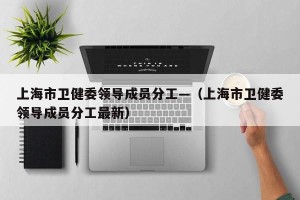 上海市卫健委领导成员分工—（上海市卫健委领导成员分工最新）