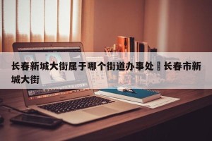 长春新城大街属于哪个街道办事处›长春市新城大街