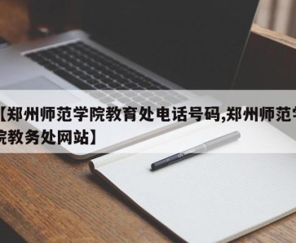 【郑州师范学院教育处电话号码,郑州师范学院教务处网站】
