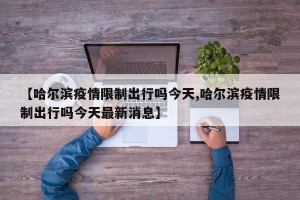 【哈尔滨疫情限制出行吗今天,哈尔滨疫情限制出行吗今天最新消息】
