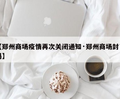【郑州商场疫情再次关闭通知·郑州商场封了吗】