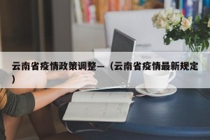 云南省疫情政策调整—（云南省疫情最新规定）