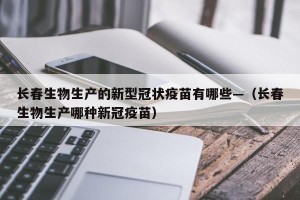 长春生物生产的新型冠状疫苗有哪些—（长春生物生产哪种新冠疫苗）