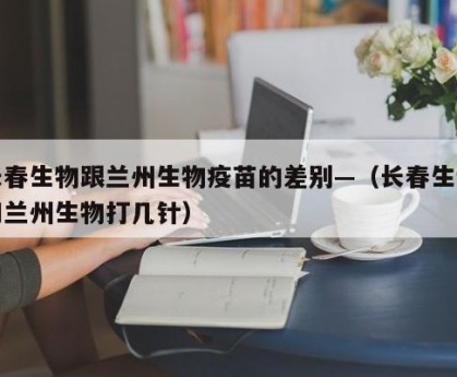 长春生物跟兰州生物疫苗的差别—（长春生物和兰州生物打几针）