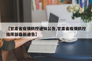 【甘肃省疫情防控通知公告,甘肃省疫情防控指挥部最新通告】