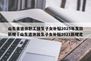 山东省退休职工独生子女补贴2025年发放新规›山东退休独生子女补贴2021新规定