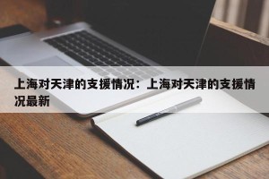 上海对天津的支援情况：上海对天津的支援情况最新
