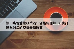 澳门疫情管控政策浙江省最新通知 → 澳门进入浙江的疫情最新政策