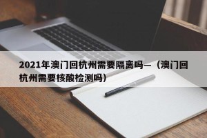 2021年澳门回杭州需要隔离吗—（澳门回杭州需要核酸检测吗）