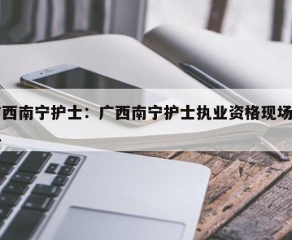 广西南宁护士：广西南宁护士执业资格现场确认