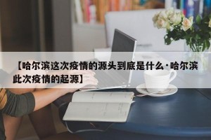 【哈尔滨这次疫情的源头到底是什么·哈尔滨此次疫情的起源】