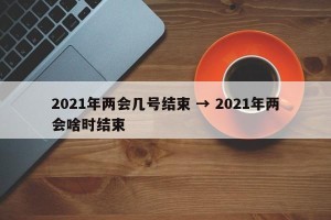 2021年两会几号结束 → 2021年两会啥时结束