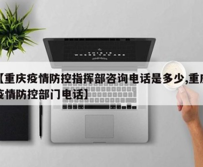 【重庆疫情防控指挥部咨询电话是多少,重庆疫情防控部门电话】