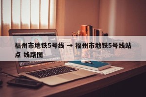 福州市地铁5号线 → 福州市地铁5号线站点 线路图