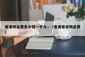 香港物业费多少钱一平方—（香港豪宅物业费）